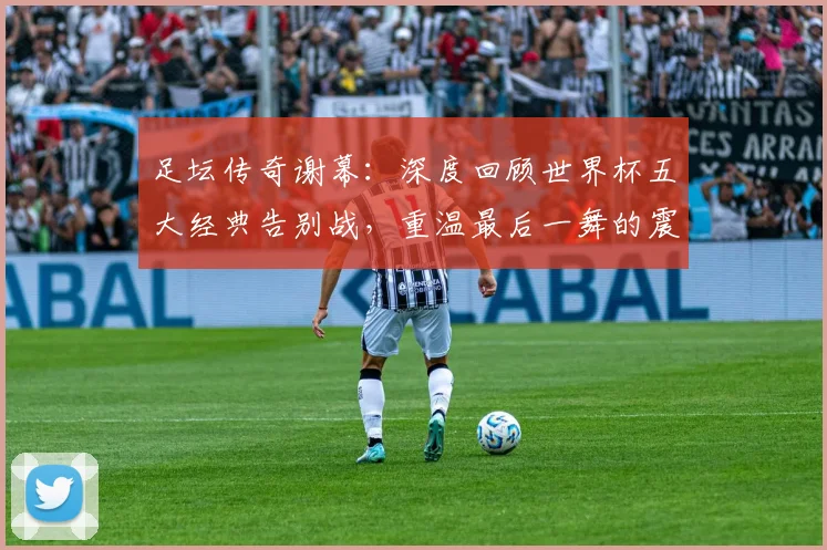 足坛传奇谢幕：深度回顾世界杯五大经典告别战，重温最后一舞的震撼瞬间