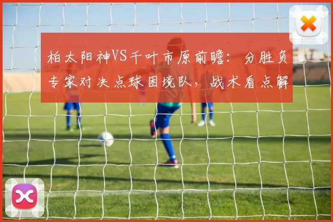 柏太阳神VS千叶市原前瞻：分胜负专家对决点球困境队，战术看点解析