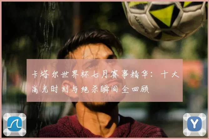 卡塔尔世界杯七月赛事精华:十大高光时刻与绝杀瞬间全回顾