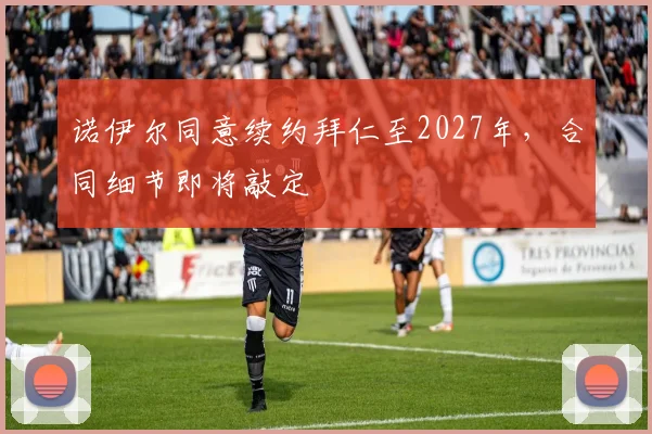 诺伊尔同意续约拜仁至2027年,合同细节即将敲定