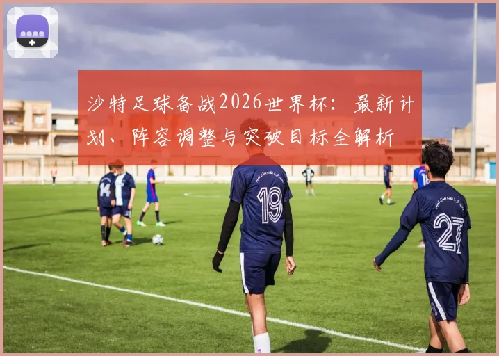 沙特足球备战2026世界杯:最新计划、阵容调整与突破目标全解析
