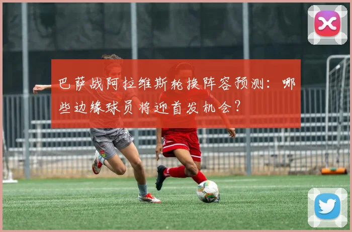 巴萨战阿拉维斯轮换阵容预测:哪些边缘球员将迎首发机会?
