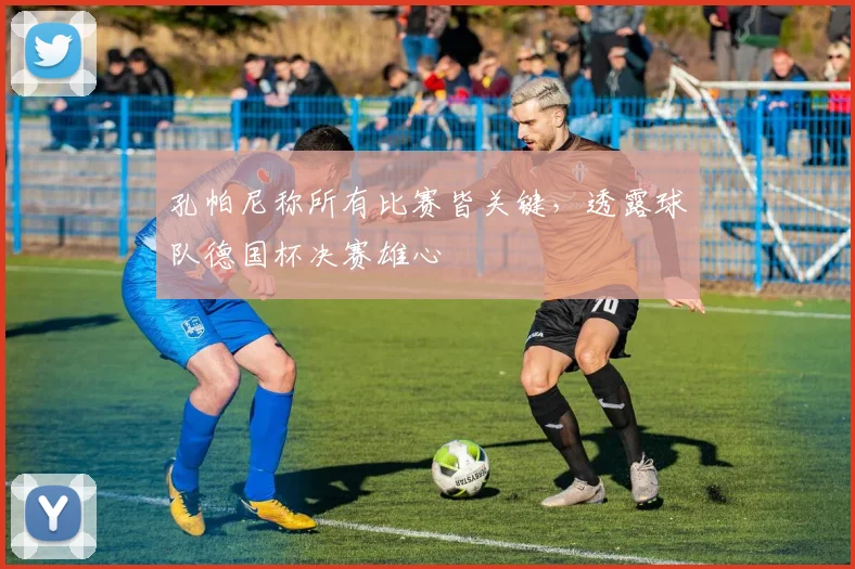 孔帕尼称所有比赛皆关键,透露球队德国杯决赛雄心