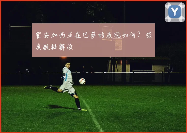 霍安加西亚在巴萨的表现如何?深度数据解读