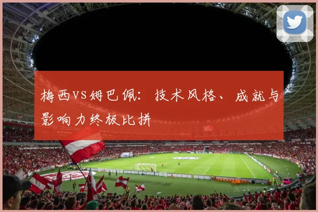 梅西vs姆巴佩:技术风格、成就与影响力终极比拼