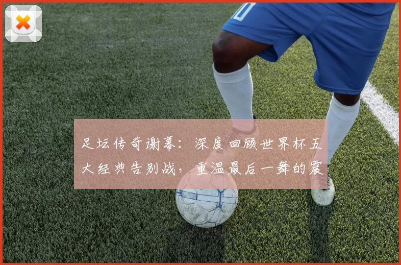 足坛传奇谢幕:深度回顾世界杯五大经典告别战,重温最后一舞的震撼瞬间