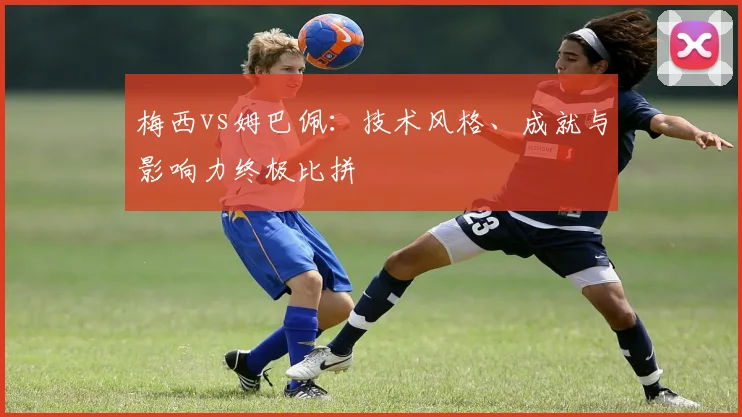 梅西vs姆巴佩:技术风格、成就与影响力终极比拼