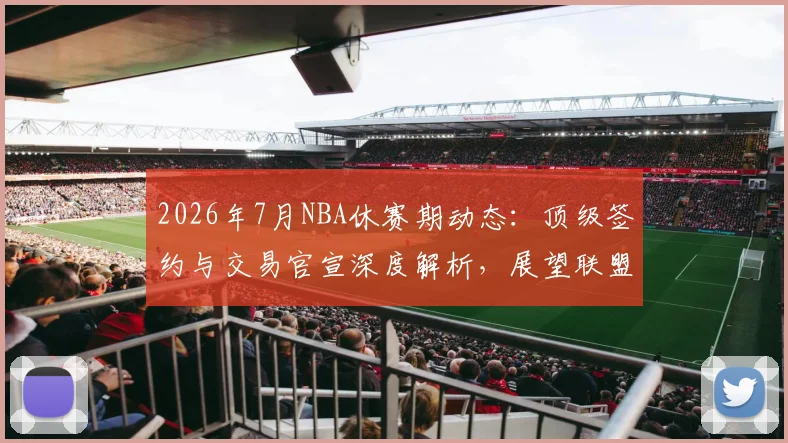 2026年7月NBA休赛期动态:顶级签约与交易官宣深度解析,展望联盟新格局
