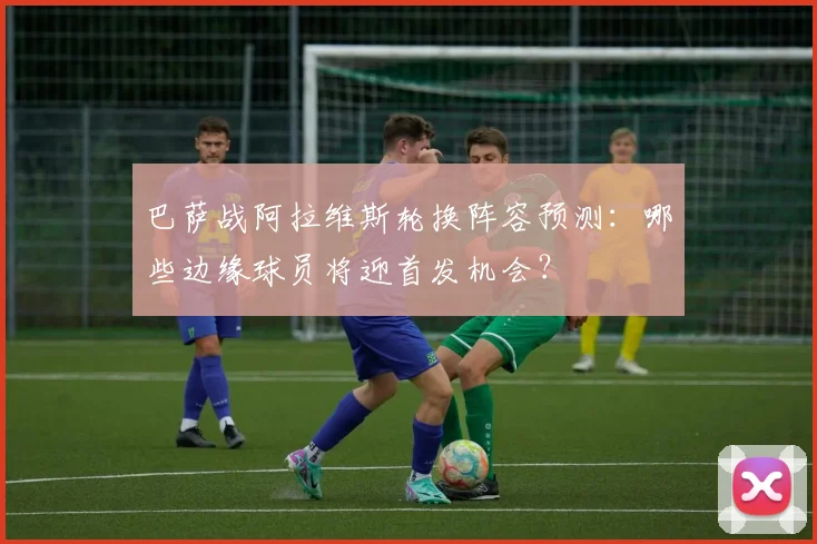 巴萨战阿拉维斯轮换阵容预测:哪些边缘球员将迎首发机会?