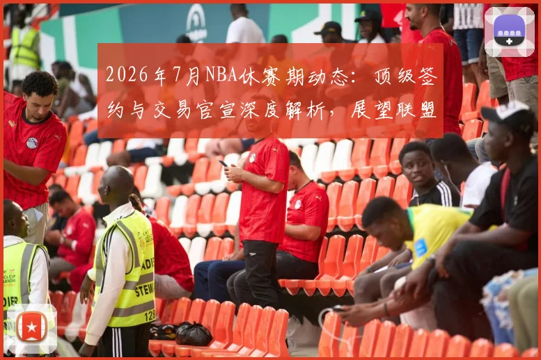2026年7月NBA休赛期动态:顶级签约与交易官宣深度解析,展望联盟新格局