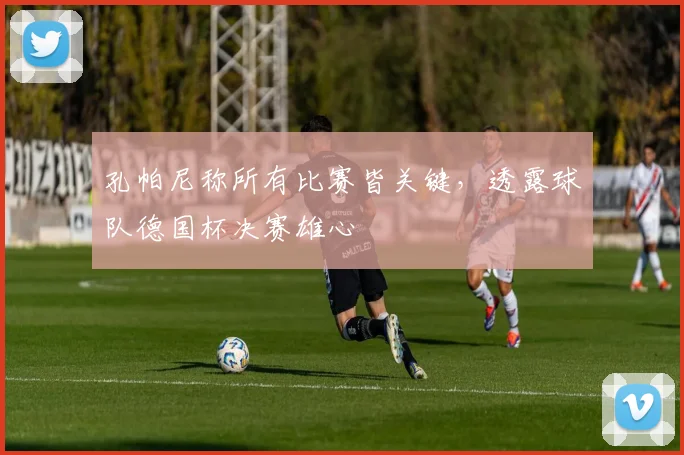 孔帕尼称所有比赛皆关键,透露球队德国杯决赛雄心